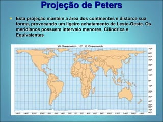 Projeção de Peters
 Esta projeção mantém a área dos continentes e distorce sua
forma, provocando um ligeiro achatamento de Leste-Oeste. Os
meridianos possuem intervalo menores. Cilíndrica e
Equivalentes
 