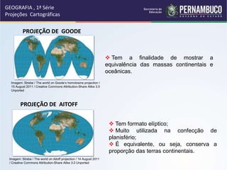 GEOGRAFIA , 1ª Série
Projeções Cartográficas
 Tem a finalidade de mostrar a
equivalência das massas continentais e
oceânicas.
PROJEÇÃO DE GOODE
PROJEÇÃO DE AITOFF
 Tem formato elíptico;
 Muito utilizada na confecção de
planisfério;
 É equivalente, ou seja, conserva a
proporção das terras continentais.
Imagem: Strebe / The world on Goode’s homolosine projection /
15 August 2011 / Creative Commons Attribution-Share Alike 3.0
Unported
Imagem: Strebe / The world on Aitoff projection / 14 August 2011
/ Creative Commons Attribution-Share Alike 3.0 Unported
 