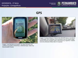 GPS
GEOGRAFIA , 1ª Série
Projeções Cartográficas
Imagem: Humberto Möckel / A Garmin Nüvi 200 GPS device, mounted on
a Volkswagen Gol's windshield, and connected to the car's power supply,
showing free-drive navigation data on Necochea city, Argentina / Creative
Commons Attribution-Share Alike 3.0 Unported
Imagem: José Reynaldo da Fonseca / Um GPS marcando uma
confluência geográfica 23º00'00"Sul x 49º00'00"Oeste / GNU Free
Documentation License
 