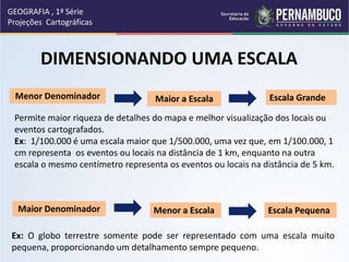 DIMENSIONANDO UMA ESCALA
Menor Denominador Maior a Escala Escala Grande
Permite maior riqueza de detalhes do mapa e melhor visualização dos locais ou
eventos cartografados.
Ex: 1/100.000 é uma escala maior que 1/500.000, uma vez que, em 1/100.000, 1
cm representa os eventos ou locais na distância de 1 km, enquanto na outra
escala o mesmo centímetro representa os eventos ou locais na distância de 5 km.
Maior Denominador Menor a Escala Escala Pequena
Ex: O globo terrestre somente pode ser representado com uma escala muito
pequena, proporcionando um detalhamento sempre pequeno.
GEOGRAFIA , 1ª Série
Projeções Cartográficas
 