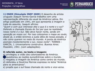 GEOGRAFIA , 1ª Série
Projeções Cartográficas
Imagem: Imagem criada para o Simulado
INEP 2009
1) ENEM (Simulado INEP 2009) O desenho do artista
uruguaio Joaquín Torres-García trabalha com uma
representação diferente da usual da América Latina. Em
artigo publicado em 1941, em que apresenta a imagem e
trata do assunto, Joaquín afirma:
“Quem e com que interesse dita o que é o norte e o sul?
Defendo a chamada Escola do Sul por que na realidade,
nosso norte é o Sul. Não deve haver norte, senão em
oposição ao nosso sul. Por isso colocamos o mapa ao revés,
desde já, e então teremos a justa idéia de nossa posição, e
não como querem no resto do mundo. A ponta da América
assinala insistentemente o sul, nosso norte”. TORRES -
GARCÍA, J. Universalismo construtivo. Buenos Aires:
Poseidón, 1941. (com adaptações).
O referido autor, no texto e imagem:
a) privilegiou a visão dos colonizadores da América.
b) questionou as noções eurocêntricas sobre o mundo.
c) resgatou a imagem da América como centro do mundo.
d) defendeu a Doutrina Monroe expressa no lema “América
para os americanos”.
e) propôs que o sul fosse chamado de norte e vice-versa.
 