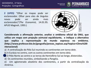 2 (UFES) "Olhar os mapas pode ser
esclarecedor. Olhar para eles de ângulos
novos pode ser ainda mais
esclarecedor/‘(The Economist, 14.01.95.
APUD Magnoli, 1993.)
Considerando a afirmação anterior, analise o emblema oficial da ONU, que
utiliza um mapa com projeção azimutal equidistante, e indique a alternativa
que explica a representação do mundo expressa no emblema.
(http://www.professor.bio.br/geografia/provas_topicos.asp?topico=Clima%20I
ntenacional)
a) A centralização do Pólo Sul reunindo os continentes em torno dele.
b) A Eurásia no centro, com os outros continentes em torno dela.
c) O Pólo Norte ao centro e as terras do Hemisfério Sul ao longe, distorcidas.
d) Os continentes reunidos, simbolizando a Pangéia.
e) Um aglomerado aleatório dos continentes, a partir da centralização da
América.
GEOGRAFIA , 1ª Série
Projeções Cartográficas
Imagem:
Imagem
criada
para
o
vestibular
UFES
 