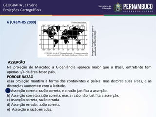 6 (UFSM-RS 2000)
ASSERÇÃO
Na projeção de Mercator, a Groenlândia aparece maior que o Brasil, entretanto tem
apenas 1/4 da área desse país,
PORQUE RAZÃO
essa projeção mantém a forma dos continentes e países. mas distorce suas áreas, e as
distorções aumentam com a latitude.
a) Asserção correta, razão correta, e a razão justifica a asserção.
b) Asserção correta, razão correta, mas a razão não justifica a asserção.
c) Asserção correta, razão errada.
d) Asserção errada, razão correta.
e) Asserção e razão erradas.
GEOGRAFIA , 1ª Série
Projeções Cartográficas
Imagem:
Imagem
criada
para
o
vestibular
UFSM-RS
2000
 