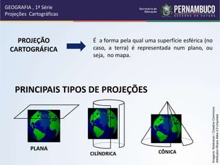 PROJEÇÃO
CARTOGRÁFICA
É a forma pela qual uma superfície esférica (no
caso, a terra) é representada num plano, ou
seja, no mapa.
PRINCIPAIS TIPOS DE PROJEÇÕES
GEOGRAFIA , 1ª Série
Projeções Cartográficas
PLANA
CILÍNDRICA CÔNICA
Imagens:
Noldoaran
/
Creative
Commons
Attribution-Share
Alike
3.0
Unported
 