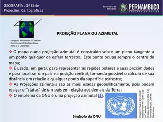 GEOGRAFIA , 1ª Série
Projeções Cartográficas
PROJEÇÃO PLANA OU AZIMUTAL
 O mapa numa projeção azimutal é construído sobre um plano tangente a
um ponto qualquer da esfera terrestre. Este ponto ocupa sempre o centro do
mapa;
 É usada, em geral, para representar as regiões polares e suas proximidades
e para localizar um país na posição central, tornando possível o cálculo de sua
distância em relação a qualquer ponto da superfície terrestre;
 As Projeções azimutais são as mais usadas geopoliticamente, pois podem
realçar o “status” de um país em relação aos demais da Terra;
 O emblema da ONU é uma projeção azimutal (1).
Símbolo da ONU
Imagem: Noldoaran / Creative
Commons Attribution-Share
Alike 3.0 Unported
Imagem:
Flag
of
the
United
Nations
from
the
"Open
Clip
Art"
website
/
Creative
Commons
CC0
1.0
Universal
Public
Domain
Dedication
 