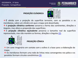 GEOGRAFIA , 1ª Série
Projeções Cartográficas
PROJEÇÃO CÔNICA
 Um cone imaginário em contato com a esfera é a base para a elaboração do
mapa;
 Os meridianos formam uma rede de linhas retas convergentes nos pólos e os
paralelos formam círculos concêntricos (3).
PROJEÇÃO CILÍNDRICA
 É obtida com a projeção da superfície terrestre, com os paralelos e os
meridianos, sobre um cilindro em que o mapa será desenhado;
 A projeção cilíndrica conforme conserva a forma dos continentes, direções e
ângulos, mas altera a proporção das superfícies;
 A projeção cilíndrica equivalente preserva o tamanho real da superfície
representada, mas não mantém as formas, direções e ângulos (2).
Imagem:
Noldoaran
/
Creative
Commons
Attribution-Share
Alike
3.0
Unported
Imagem:
Noldoaran
/
Creative
Commons
Attribution-Share
Alike
3.0
Unported
 