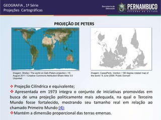 GEOGRAFIA , 1ª Série
Projeções Cartográficas
PROJEÇÃO DE PETERS
 Projeção Cilíndrica e equivalente;
 Apresentada em 1973 integra o conjunto de iniciativas promovidas em
busca de uma projeção politicamente mais adequada, na qual o Terceiro
Mundo fosse fortalecido, mostrando seu tamanho real em relação ao
chamado Primeiro Mundo (4);
Mantém a dimensão proporcional das terras emersas.
Imagem: Strebe / The world on Gall–Peters projection / 15
August 2011 / Creative Commons Attribution-Share Alike 3.0
Unported
Imagem: CaseyPenk, Vardion / 180 degree rotated map of
the world / 6 June 2008 / Public Domain
 