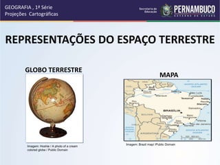 GLOBO TERRESTRE
MAPA
REPRESENTAÇÕES DO ESPAÇO TERRESTRE
GEOGRAFIA , 1ª Série
Projeções Cartográficas
Imagem: Hoshie / A photo of a cream
colored globe / Public Domain
Imagem: Brazil map/ /Public Domain
 