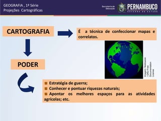CARTOGRAFIA É a técnica de confeccionar mapas e
correlatos.
PODER
Estratégia de guerra;
Conhecer e pontuar riquezas naturais;
Apontar os melhores espaços para as atividades
agrícolas; etc.
GEOGRAFIA , 1ª Série
Projeções Cartográficas
Imagem:
Noldoaran
/
GNU
Free
Documentation
License
 