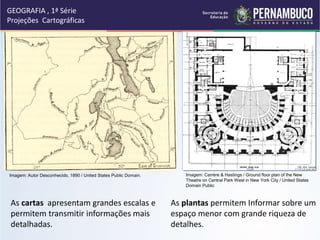 As cartas apresentam grandes escalas e
permitem transmitir informações mais
detalhadas.
As plantas permitem Informar sobre um
espaço menor com grande riqueza de
detalhes.
GEOGRAFIA , 1ª Série
Projeções Cartográficas
Imagem: Carrère & Hastings / Ground floor plan of the New
Theatre on Central Park West in New York City / United States
Domain Public
Imagem: Autor Desconhecido, 1890 / United States Public Domain.
 