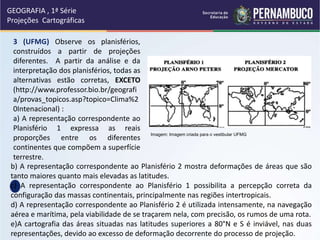b) A representação correspondente ao Planisfério 2 mostra deformações de áreas que são
tanto maiores quanto mais elevadas as latitudes.
c) A representação correspondente ao Planisfério 1 possibilita a percepção correta da
configuração das massas continentais, principalmente nas regiões intertropicais.
d) A representação correspondente ao Planisfério 2 é utilizada intensamente, na navegação
aérea e marítima, pela viabilidade de se traçarem nela, com precisão, os rumos de uma rota.
e)A cartografia das áreas situadas nas latitudes superiores a 80°N e S é inviável, nas duas
representações, devido ao excesso de deformação decorrente do processo de projeção.
3 (UFMG) Observe os planisférios,
construídos a partir de projeções
diferentes. A partir da análise e da
interpretação dos planisférios, todas as
alternativas estão corretas, EXCETO
(http://www.professor.bio.br/geografi
a/provas_topicos.asp?topico=Clima%2
0Intenacional) :
a) A representação correspondente ao
Planisfério 1 expressa as reais
proporções entre os diferentes
continentes que compõem a superfície
terrestre.
GEOGRAFIA , 1ª Série
Projeções Cartográficas
Imagem: Imagem criada para o vestibular UFMG
 