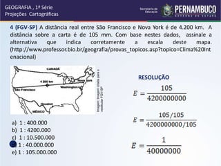 4 (FGV-SP) A distância real entre São Francisco e Nova York é de 4.200 km. A
distância sobre a carta é de 105 mm. Com base nestes dados, assinale a
alternativa que indica corretamente a escala deste mapa.
(http://www.professor.bio.br/geografia/provas_topicos.asp?topico=Clima%20Int
enacional)
a) 1 : 400.000
b) 1 : 4200.000
c) 1 : 10.500.000
d) 1 : 40.000.000
e) 1 : 105.000.000
RESOLUÇÃO
GEOGRAFIA , 1ª Série
Projeções Cartográficas
Imagem:
Imagem
criada
para
o
vestibular
FGV-SP
 