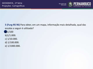5 (Furg-RS 96) Para obter, em um mapa, informação mais detalhada, qual das
escalas a seguir é utilizada?
a)1/100
b)1/1.000.
c) 1/10.000.
d) 1/100.000.
e) 1/1000.000.
GEOGRAFIA , 1ª Série
Projeções Cartográficas
 