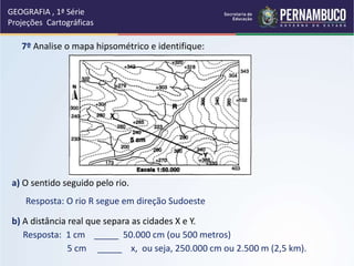 7º Analise o mapa hipsométrico e identifique:
a) O sentido seguido pelo rio.
b) A distância real que separa as cidades X e Y.
Resposta: O rio R segue em direção Sudoeste
Resposta: 1 cm _____ 50.000 cm (ou 500 metros)
5 cm _____ x, ou seja, 250.000 cm ou 2.500 m (2,5 km).
GEOGRAFIA , 1ª Série
Projeções Cartográficas
 