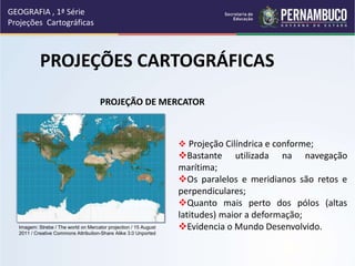 PROJEÇÕES CARTOGRÁFICAS
GEOGRAFIA , 1ª Série
Projeções Cartográficas
PROJEÇÃO DE MERCATOR
 Projeção Cilíndrica e conforme;
Bastante utilizada na navegação
marítima;
Os paralelos e meridianos são retos e
perpendiculares;
Quanto mais perto dos pólos (altas
latitudes) maior a deformação;
Evidencia o Mundo Desenvolvido.
Imagem: Strebe / The world on Mercator projection / 15 August
2011 / Creative Commons Attribution-Share Alike 3.0 Unported
 