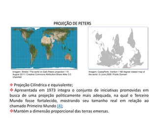 GEOGRAFIA , 1ª Série
Projeções Cartográficas
PROJEÇÃO DE PETERS
 Projeção Cilíndrica e equivalente;
 Apresentada em 1973 integra o conjunto de iniciativas promovidas em
busca de uma projeção politicamente mais adequada, na qual o Terceiro
Mundo fosse fortalecido, mostrando seu tamanho real em relação ao
chamado Primeiro Mundo (4);
Mantém a dimensão proporcional das terras emersas.
Imagem: Strebe / The world on Gall–Peters projection / 15
August 2011 / Creative Commons Attribution-Share Alike 3.0
Unported
Imagem: CaseyPenk, Vardion / 180 degree rotated map of
the world / 6 June 2008 / Public Domain
 
