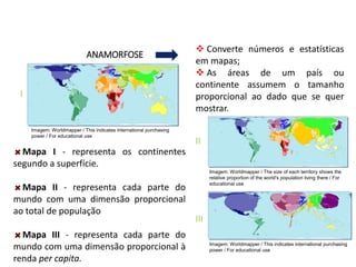 Mapa I - representa os continentes
segundo a superfície.
Mapa II - representa cada parte do
mundo com uma dimensão proporcional
ao total de população
Mapa III - representa cada parte do
mundo com uma dimensão proporcional à
renda per capita.
ANAMORFOSE
GEOGRAFIA , 1ª Série
Projeções Cartográficas
 Converte números e estatísticas
em mapas;
 As áreas de um país ou
continente assumem o tamanho
proporcional ao dado que se quer
mostrar.
I
II
III
Imagem: Worldmapper / This indicates international purchasing
power / For educational use
Imagem: Worldmapper / This indicates international purchasing
power / For educational use
Imagem: Worldmapper / The size of each territory shows the
relative proportion of the world's population living there / For
educational use
 