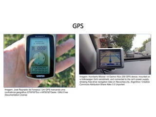 GPS
GEOGRAFIA , 1ª Série
Projeções Cartográficas
Imagem: Humberto Möckel / A Garmin Nüvi 200 GPS device, mounted on
a Volkswagen Gol's windshield, and connected to the car's power supply,
showing free-drive navigation data on Necochea city, Argentina / Creative
Commons Attribution-Share Alike 3.0 Unported
Imagem: José Reynaldo da Fonseca / Um GPS marcando uma
confluência geográfica 23º00'00"Sul x 49º00'00"Oeste / GNU Free
Documentation License
 
