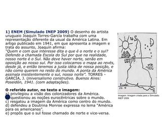 GEOGRAFIA , 1ª Série
Projeções Cartográficas
Imagem: Imagem criada para o Simulado
INEP 2009
1) ENEM (Simulado INEP 2009) O desenho do artista
uruguaio Joaquín Torres-García trabalha com uma
representação diferente da usual da América Latina. Em
artigo publicado em 1941, em que apresenta a imagem e
trata do assunto, Joaquín afirma:
“Quem e com que interesse dita o que é o norte e o sul?
Defendo a chamada Escola do Sul por que na realidade,
nosso norte é o Sul. Não deve haver norte, senão em
oposição ao nosso sul. Por isso colocamos o mapa ao revés,
desde já, e então teremos a justa idéia de nossa posição, e
não como querem no resto do mundo. A ponta da América
assinala insistentemente o sul, nosso norte”. TORRES -
GARCÍA, J. Universalismo construtivo. Buenos Aires:
Poseidón, 1941. (com adaptações).
O referido autor, no texto e imagem:
a) privilegiou a visão dos colonizadores da América.
b) questionou as noções eurocêntricas sobre o mundo.
c) resgatou a imagem da América como centro do mundo.
d) defendeu a Doutrina Monroe expressa no lema “América
para os americanos”.
e) propôs que o sul fosse chamado de norte e vice-versa.
 