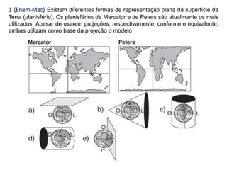 1 (Enem-Mec) Existem diferentes formas de representação plana da superfície da
Terra (planisfério). Os planisférios de Mercator e de Peters são atualmente os mais
utilizados. Apesar de usarem projeções, respectivamente, conforme e equivalente,
ambas utilizam como base da projeção o modelo
 