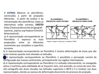 b) A representação correspondente ao Planisfério 2 mostra deformações de áreas que são
tanto maiores quanto mais elevadas as latitudes.
c) A representação correspondente ao Planisfério 1 possibilita a percepção correta da
configuração das massas continentais, principalmente nas regiões intertropicais.
d) A representação correspondente ao Planisfério 2 é utilizada intensamente, na navegação
aérea e marítima, pela viabilidade de se traçarem nela, com precisão, os rumos de uma rota.
e)A cartografia das áreas situadas nas latitudes superiores a 80°N e S é inviável, nas duas
representações, devido ao excesso de deformação decorrente do processo de projeção.
3 (UFMG) Observe os planisférios,
construídos a partir de projeções
diferentes. A partir da análise e da
interpretação dos planisférios, todas as
alternativas estão corretas, EXCETO
(http://www.professor.bio.br/geografi
a/provas_topicos.asp?topico=Clima%2
0Intenacional) :
a) A representação correspondente ao
Planisfério 1 expressa as reais
proporções entre os diferentes
continentes que compõem a superfície
terrestre.
GEOGRAFIA , 1ª Série
Projeções Cartográficas
Imagem: Imagem criada para o vestibular UFMG
 