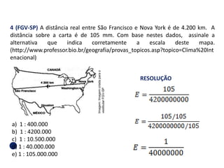 4 (FGV-SP) A distância real entre São Francisco e Nova York é de 4.200 km. A
distância sobre a carta é de 105 mm. Com base nestes dados, assinale a
alternativa que indica corretamente a escala deste mapa.
(http://www.professor.bio.br/geografia/provas_topicos.asp?topico=Clima%20Int
enacional)
a) 1 : 400.000
b) 1 : 4200.000
c) 1 : 10.500.000
d) 1 : 40.000.000
e) 1 : 105.000.000
RESOLUÇÃO
GEOGRAFIA , 1ª Série
Projeções Cartográficas
Imagem:
Imagem
criada
para
o
vestibular
FGV-SP
 