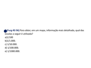 5 (Furg-RS 96) Para obter, em um mapa, informação mais detalhada, qual das
escalas a seguir é utilizada?
a)1/100
b)1/1.000.
c) 1/10.000.
d) 1/100.000.
e) 1/1000.000.
GEOGRAFIA , 1ª Série
Projeções Cartográficas
 