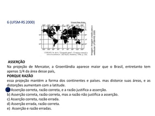 6 (UFSM-RS 2000)
ASSERÇÃO
Na projeção de Mercator, a Groenlândia aparece maior que o Brasil, entretanto tem
apenas 1/4 da área desse país,
PORQUE RAZÃO
essa projeção mantém a forma dos continentes e países. mas distorce suas áreas, e as
distorções aumentam com a latitude.
a) Asserção correta, razão correta, e a razão justifica a asserção.
b) Asserção correta, razão correta, mas a razão não justifica a asserção.
c) Asserção correta, razão errada.
d) Asserção errada, razão correta.
e) Asserção e razão erradas.
GEOGRAFIA , 1ª Série
Projeções Cartográficas
Imagem:
Imagem
criada
para
o
vestibular
UFSM-RS
2000
 
