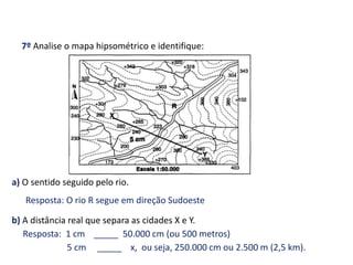 7º Analise o mapa hipsométrico e identifique:
a) O sentido seguido pelo rio.
b) A distância real que separa as cidades X e Y.
Resposta: O rio R segue em direção Sudoeste
Resposta: 1 cm _____ 50.000 cm (ou 500 metros)
5 cm _____ x, ou seja, 250.000 cm ou 2.500 m (2,5 km).
GEOGRAFIA , 1ª Série
Projeções Cartográficas
 