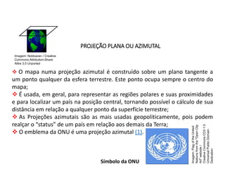 GEOGRAFIA , 1ª Série
Projeções Cartográficas
PROJEÇÃO PLANA OU AZIMUTAL
 O mapa numa projeção azimutal é construído sobre um plano tangente a
um ponto qualquer da esfera terrestre. Este ponto ocupa sempre o centro do
mapa;
 É usada, em geral, para representar as regiões polares e suas proximidades
e para localizar um país na posição central, tornando possível o cálculo de sua
distância em relação a qualquer ponto da superfície terrestre;
 As Projeções azimutais são as mais usadas geopoliticamente, pois podem
realçar o “status” de um país em relação aos demais da Terra;
 O emblema da ONU é uma projeção azimutal (1).
Símbolo da ONU
Imagem: Noldoaran / Creative
Commons Attribution-Share
Alike 3.0 Unported
Imagem:
Flag
of
the
United
Nations
from
the
"Open
Clip
Art"
website
/
Creative
Commons
CC0
1.0
Universal
Public
Domain
Dedication
 
