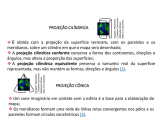 GEOGRAFIA , 1ª Série
Projeções Cartográficas
PROJEÇÃO CÔNICA
 Um cone imaginário em contato com a esfera é a base para a elaboração do
mapa;
 Os meridianos formam uma rede de linhas retas convergentes nos pólos e os
paralelos formam círculos concêntricos (3).
PROJEÇÃO CILÍNDRICA
 É obtida com a projeção da superfície terrestre, com os paralelos e os
meridianos, sobre um cilindro em que o mapa será desenhado;
 A projeção cilíndrica conforme conserva a forma dos continentes, direções e
ângulos, mas altera a proporção das superfícies;
 A projeção cilíndrica equivalente preserva o tamanho real da superfície
representada, mas não mantém as formas, direções e ângulos (2).
Imagem:
Noldoaran
/
Creative
Commons
Attribution-Share
Alike
3.0
Unported
Imagem:
Noldoaran
/
Creative
Commons
Attribution-Share
Alike
3.0
Unported
 