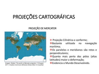 PROJEÇÕES CARTOGRÁFICAS
GEOGRAFIA , 1ª Série
Projeções Cartográficas
PROJEÇÃO DE MERCATOR
 Projeção Cilíndrica e conforme;
Bastante utilizada na navegação
marítima;
Os paralelos e meridianos são retos e
perpendiculares;
Quanto mais perto dos pólos (altas
latitudes) maior a deformação;
Evidencia o Mundo Desenvolvido.
Imagem: Strebe / The world on Mercator projection / 15 August
2011 / Creative Commons Attribution-Share Alike 3.0 Unported
 