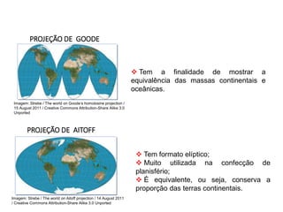 GEOGRAFIA , 1ª Série
Projeções Cartográficas
 Tem a finalidade de mostrar a
equivalência das massas continentais e
oceânicas.
PROJEÇÃO DE GOODE
PROJEÇÃO DE AITOFF
 Tem formato elíptico;
 Muito utilizada na confecção de
planisfério;
 É equivalente, ou seja, conserva a
proporção das terras continentais.
Imagem: Strebe / The world on Goode’s homolosine projection /
15 August 2011 / Creative Commons Attribution-Share Alike 3.0
Unported
Imagem: Strebe / The world on Aitoff projection / 14 August 2011
/ Creative Commons Attribution-Share Alike 3.0 Unported
 