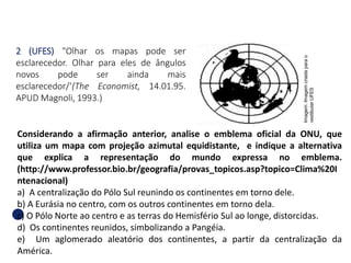 2 (UFES) "Olhar os mapas pode ser
esclarecedor. Olhar para eles de ângulos
novos pode ser ainda mais
esclarecedor/‘(The Economist, 14.01.95.
APUD Magnoli, 1993.)
Considerando a afirmação anterior, analise o emblema oficial da ONU, que
utiliza um mapa com projeção azimutal equidistante, e indique a alternativa
que explica a representação do mundo expressa no emblema.
(http://www.professor.bio.br/geografia/provas_topicos.asp?topico=Clima%20I
ntenacional)
a) A centralização do Pólo Sul reunindo os continentes em torno dele.
b) A Eurásia no centro, com os outros continentes em torno dela.
c) O Pólo Norte ao centro e as terras do Hemisfério Sul ao longe, distorcidas.
d) Os continentes reunidos, simbolizando a Pangéia.
e) Um aglomerado aleatório dos continentes, a partir da centralização da
América.
GEOGRAFIA , 1ª Série
Projeções Cartográficas
Imagem:
Imagem
criada
para
o
vestibular
UFES
 