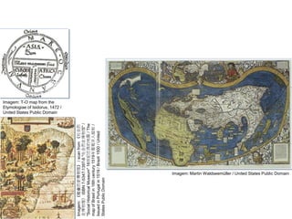 GEOGRAFIA , 1ª Série
Projeções Cartográficas
Imagem: T-O map from the
Etymologiae of Isidorus, 1472 /
United States Public Domain
Imagem: Martin Waldseemüller / United States Public Domain
Imagem:
《社会历史博物馆》
/
scan
from
《社会历
史博物馆》
ISBN
7-5347-1397-8
"社会历史博物馆"
/
"Social
Historical
Museum"
16世纪巴西的地图
/
The
map
of
Brasil
in
16th
century
1519年葡萄牙人绘制
/
Issued
in
Portugal
in
1519
/
Brazil
1500
/
United
States
Public
Domain
 