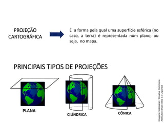 PROJEÇÃO
CARTOGRÁFICA
É a forma pela qual uma superfície esférica (no
caso, a terra) é representada num plano, ou
seja, no mapa.
PRINCIPAIS TIPOS DE PROJEÇÕES
GEOGRAFIA , 1ª Série
Projeções Cartográficas
PLANA
CILÍNDRICA CÔNICA
Imagens:
Noldoaran
/
Creative
Commons
Attribution-Share
Alike
3.0
Unported
 