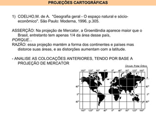 PROJEÇÕES CARTOGRÁFICAS COELHO,M. de A.  "Geografia geral - O espaço natural e sócio-econômico". São Paulo: Moderna, 1996, p.305. ASSERÇÃO: Na projeção de Mercator, a Groenlândia aparece maior que o Brasil, entretanto tem apenas 1/4 da área desse país, PORQUE... RAZÃO: essa projeção mantém a forma dos continentes e países mas distorce suas áreas, e as distorções aumentam com a latitude. - ANALISE AS COLOCAÇÕES ANTERIORES, TENDO POR BASE A PROJEÇÃO DE MERCATOR 