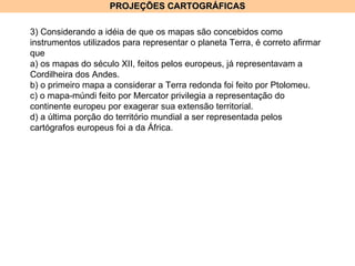 PROJEÇÕES CARTOGRÁFICAS 3) Considerando a idéia de que os mapas são concebidos como instrumentos utilizados para representar o planeta Terra, é correto afirmar que a) os mapas do século XII, feitos pelos europeus, já representavam a Cordilheira dos Andes. b) o primeiro mapa a considerar a Terra redonda foi feito por Ptolomeu. c) o mapa-múndi feito por Mercator privilegia a representação do continente europeu por exagerar sua extensão territorial. d) a última porção do território mundial a ser representada pelos cartógrafos europeus foi a da África. 