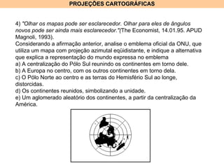 PROJEÇÕES CARTOGRÁFICAS 4)  "Olhar os mapas pode ser esclarecedor. Olhar para eles de ângulos novos pode ser ainda mais esclarecedor."( The Economist, 14.01.95. APUD Magnoli, 1993). Considerando a afirmação anterior, analise o emblema oficial da ONU, que utiliza um mapa com projeção azimutal eqüidistante, e indique a alternativa que explica a representação do mundo expressa no emblema a) A centralização do Pólo Sul reunindo os continentes em torno dele. b) A Europa no centro, com os outros continentes em torno dela. c) O Pólo Norte ao centro e as terras do Hemisfério Sul ao longe, distorcidas. d) Os continentes reunidos, simbolizando a unidade. e) Um aglomerado aleatório dos continentes, a partir da centralização da América. 