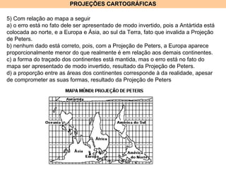 PROJEÇÕES CARTOGRÁFICAS 5) Com relação ao mapa a seguir a) o erro está no fato dele ser apresentado de modo invertido, pois a Antártida está colocada ao norte, e a Europa e Ásia, ao sul da Terra, fato que invalida a Projeção de Peters. b) nenhum dado está correto, pois, com a Projeção de Peters, a Europa aparece proporcionalmente menor do que realmente é em relação aos demais continentes. c) a forma do traçado dos continentes está mantida, mas o erro está no fato do mapa ser apresentado de modo invertido, resultado da Projeção de Peters. d) a proporção entre as áreas dos continentes corresponde à da realidade, apesar de comprometer as suas formas, resultado da Projeção de Peters  
