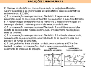 PROJEÇÕES CARTOGRÁFICAS 6) Observe os planisférios, construídos a partir de projeções diferentes. A partir da análise e da interpretação dos planisférios, todas as alternativas estão corretas, EXCETO a) A representação correspondente ao Planisfério 1 expressa as reais proporções entre os diferentes continentes que compõem a superfície terrestre. b) A representação correspondente ao Planisfério 2 mostra deformações de áreas que são tanto maiores quanto mais elevadas as latitudes. c) A representação correspondente ao Planisfério 1 possibilita a percepção correta do contorno das massas continentais, principalmente nas regiões e entre os trópicos. d) A representação correspondente ao Planisfério 2 é utilizada intensamente, na navegação aérea e marítima, pela viabilidade de se traçarem nela, com precisão, os rumos de uma rota. e) A cartografia das áreas situadas nas latitudes superiores a 80°N e S é inviável, nas duas representações, devido ao excesso de deformação decorrente do processo de projeção. 
