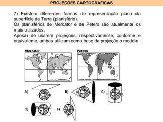PROJEÇÕES CARTOGRÁFICAS 7) Existem diferentes formas de representação plana da superfície da Terra (planisfério). Os planisférios de Mercator e de Peters são atualmente os mais utilizados. Apesar de usarem projeções, respectivamente, conforme e equivalente, ambas utilizam como base da projeção o modelo: 