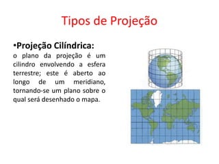 Tipos de Projeção
•Projeção Cilíndrica:
o plano da projeção é um
cilindro envolvendo a esfera
terrestre; este é aberto ao
longo de um meridiano,
tornando-se um plano sobre o
qual será desenhado o mapa.
 