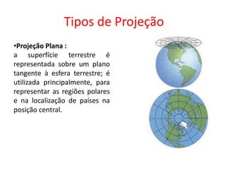 Tipos de Projeção
•Projeção Plana :
a superfície terrestre é
representada sobre um plano
tangente à esfera terrestre; é
utilizada principalmente, para
representar as regiões polares
e na localização de países na
posição central.
 