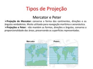 Tipos de Projeção
Mercator e Peter
Projeção de Mercator: conserva a forma dos continentes, direções e os
ângulos verdadeiros. Muito utilizada para navegação marítima e aeronáutica.
Projeções e Peter: não mantém as formas, direções e ângulos, conserva a
proporcionalidade das áreas, preservando as superfícies representadas.
 