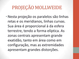 PROJEÇÃO MOLLWEIDE
• Nesta projeção os paralelos são linhas
  retas e os meridianos, linhas curvas.
  Sua área é proporcional à da esfera
  terrestre, tendo a forma elíptica. As
  zonas centrais apresentam grande
  exatidão, tanto em área como em
  configuração, mas as extremidades
  apresentam grandes distorções.
 