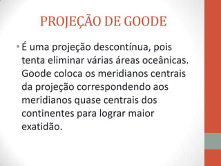 PROJEÇÃO DE GOODE
• É uma projeção descontínua, pois
  tenta eliminar várias áreas oceânicas.
  Goode coloca os meridianos centrais
  da projeção correspondendo aos
  meridianos quase centrais dos
  continentes para lograr maior
  exatidão.
 