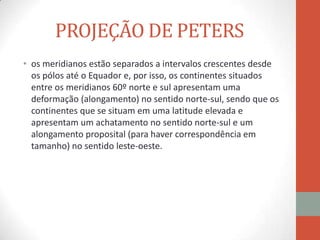 PROJEÇÃO DE PETERS
• os meridianos estão separados a intervalos crescentes desde
  os pólos até o Equador e, por isso, os continentes situados
  entre os meridianos 60º norte e sul apresentam uma
  deformação (alongamento) no sentido norte-sul, sendo que os
  continentes que se situam em uma latitude elevada e
  apresentam um achatamento no sentido norte-sul e um
  alongamento proposital (para haver correspondência em
  tamanho) no sentido leste-oeste.
 