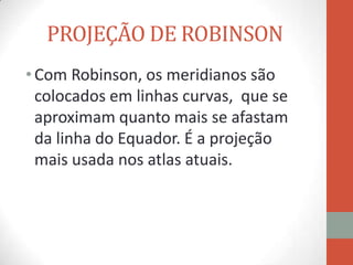 PROJEÇÃO DE ROBINSON
• Com Robinson, os meridianos são
  colocados em linhas curvas, que se
  aproximam quanto mais se afastam
  da linha do Equador. É a projeção
  mais usada nos atlas atuais.
 