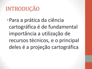 INTRODUÇÃO
•Para a prática da ciência
 cartográfica é de fundamental
 importância a utilização de
 recursos técnicos, e o principal
 deles é a projeção cartográfica.
 